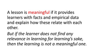 A lesson is meaningful if it provides
learners with facts and empirical data
and explain how these relate with each
other.
But if the learner does not find any
relevance in learning for learning’s sake,
then the learning is not a meaningful one.
 