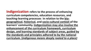 DEPARTMENT OF EDUCATIONDEPARTMENT OF EDUCATION
Indigenization refers to the process of enhancing
curriculum competencies, education resources, and
teaching-learning processes in relation to the bio-
geographical, historical, and socio-cultural context of the
learners’ community. Indigenization may also involve the
enhancement of the curriculum framework, curriculum
design, and learning standards of subject areas, guided by
the standards and principles adhered to by the national
curriculum. (indigenous means deeply rooted to a place)
 