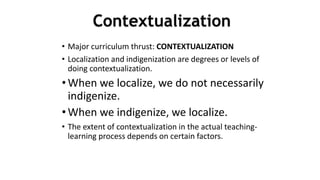 • Major curriculum thrust: CONTEXTUALIZATION
• Localization and indigenization are degrees or levels of
doing contextualization.
• When we localize, we do not necessarily
indigenize.
• When we indigenize, we localize.
• The extent of contextualization in the actual teaching-
learning process depends on certain factors.
4
0
Contextualization
 