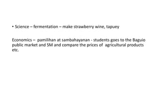 • Science – fermentation – make strawberry wine, tapuey
Economics – pamilihan at sambahayanan - students goes to the Baguio
public market and SM and compare the prices of agricultural products
etc.
 