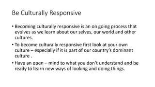 Be Culturally Responsive
• Becoming culturally responsive is an on going process that
evolves as we learn about our selves, our world and other
cultures.
• To become culturally responsive first look at your own
culture – especially if it is part of our country’s dominant
culture .
• Have an open – mind to what you don’t understand and be
ready to learn new ways of looking and doing things.
 