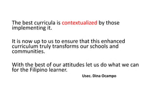 The best curricula is contextualized by those
implementing it.
It is now up to us to ensure that this enhanced
curriculum truly transforms our schools and
communities.
With the best of our attitudes let us do what we can
for the Filipino learner.
Usec. Dina Ocampo
 