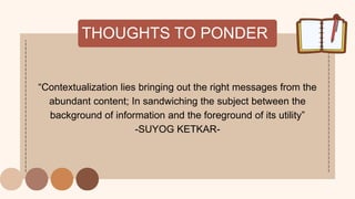 THOUGHTS TO PONDER
“Contextualization lies bringing out the right messages from the
abundant content; In sandwiching the subject between the
background of information and the foreground of its utility”
-SUYOG KETKAR-
 