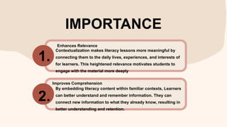 IMPORTANCE
Contextualization makes literacy lessons more meaningful by
connecting them to the daily lives, experiences, and interests of
for learners. This heightened relevance motivates students to
engage with the material more deeply
By embedding literacy content within familiar contexts, Learners
can better understand and remember information. They can
connect new information to what they already know, resulting in
better understanding and retention.
1.
2.
Enhances Relevance
Improves Comprehension
 