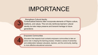 IMPORTANCE
Contextualized lessons often incorporate elements of Filipino culture,
traditions, and values. This not only reinforces learners' cultural
identity but also helps preserve and transmit heritage to future
generations
Education that respects local contexts empowers communities to take an
active role in shaping the learning process. It fosters a sense of ownership
and collaboration between educators, learners, and the community, leading
to more effective educational outcomes
3
4
Strengthens Cultural Identity
Empowers Communities
 