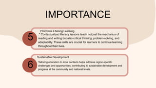 IMPORTANCE
:* Contextualized literacy lessons teach not just the mechanics of
reading and writing but also critical thinking, problem-solving, and
adaptability. These skills are crucial for learners to continue learning
throughout their lives.
Tailoring education to local contexts helps address region-specific
challenges and opportunities, contributing to sustainable development and
progress at the community and national levels.
5
6
Promotes Lifelong Learning
Sustainable Development
 