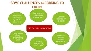 SOME CHALLENGES ACCORDING TO 
FREIRE 
Teaching as a 
“HUMANISTIC 
PERSPECTIVE” 
CRITICAL ANALYSIS EVERYDAY 
Reflection 
(what about 
my acts for 
educating) 
Consider 
Teaching not 
as a goal 
Take into 
account 
Students 
Experiences 
Going beyond 
politics, 
transforming 
them 
Respect 
customs “A 
free Society” 
 