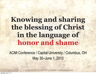 © 2013 Mission ONE. Created by Werner Mischke / werner@mission1.org
Knowing and sharing
the blessing of Christ
in the language of
honor and shame
ACMI Conference / Capital University / Columbus, OH
May 30–June 1, 2013
Saturday, June 1, 13
 