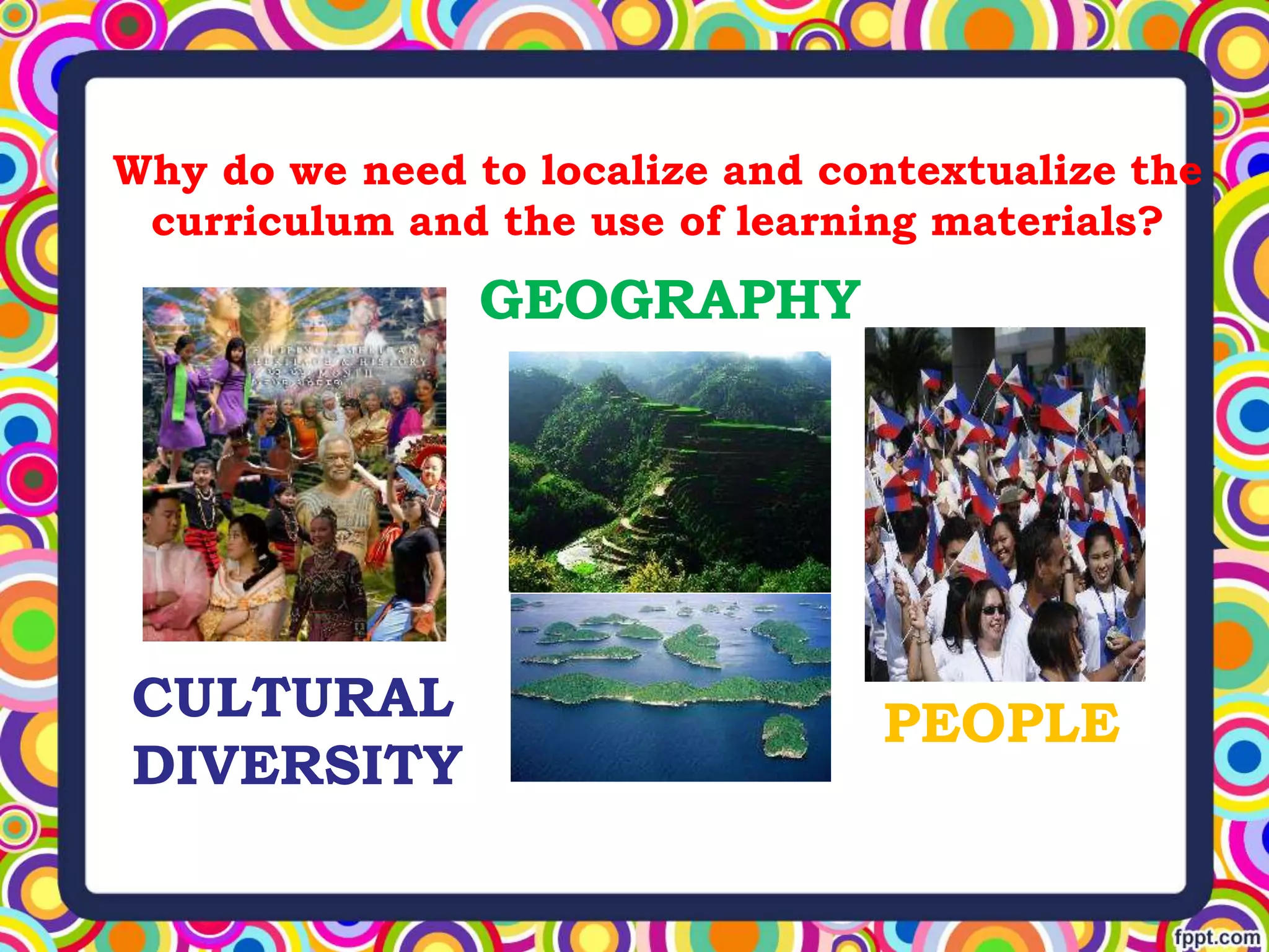Why do we need to localize and contextualize the
curriculum and the use of learning materials?
CULTURAL
DIVERSITY
GEOGRAPHY
PEOPLE
 