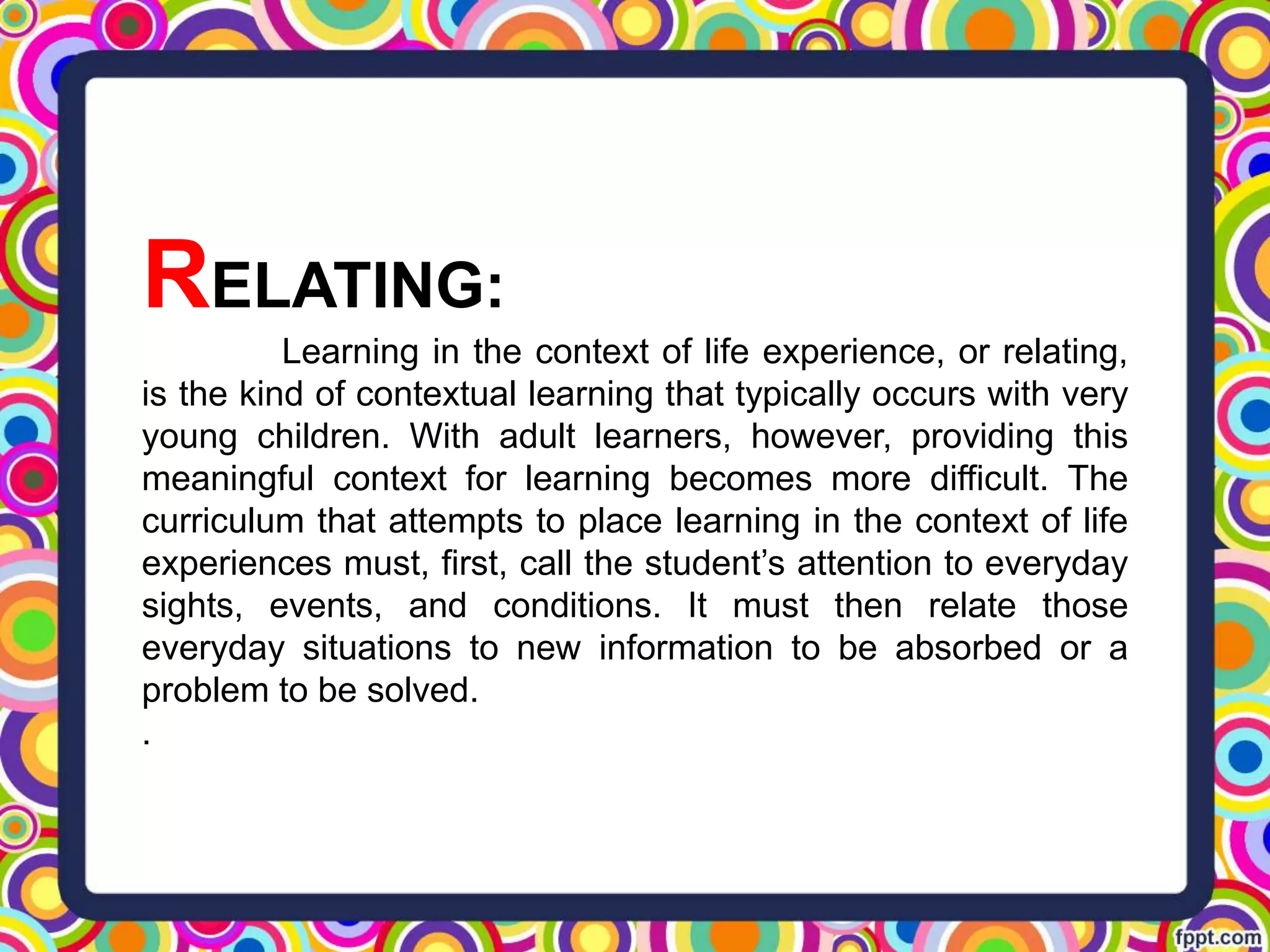 RELATING:
Learning in the context of life experience, or relating,
is the kind of contextual learning that typically occurs with very
young children. With adult learners, however, providing this
meaningful context for learning becomes more difficult. The
curriculum that attempts to place learning in the context of life
experiences must, first, call the student’s attention to everyday
sights, events, and conditions. It must then relate those
everyday situations to new information to be absorbed or a
problem to be solved.
.
 