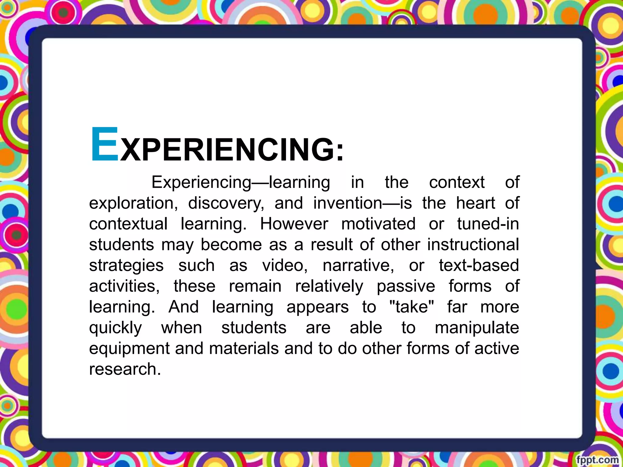 EXPERIENCING:
Experiencing—learning in the context of
exploration, discovery, and invention—is the heart of
contextual learning. However motivated or tuned-in
students may become as a result of other instructional
strategies such as video, narrative, or text-based
activities, these remain relatively passive forms of
learning. And learning appears to "take" far more
quickly when students are able to manipulate
equipment and materials and to do other forms of active
research.
 