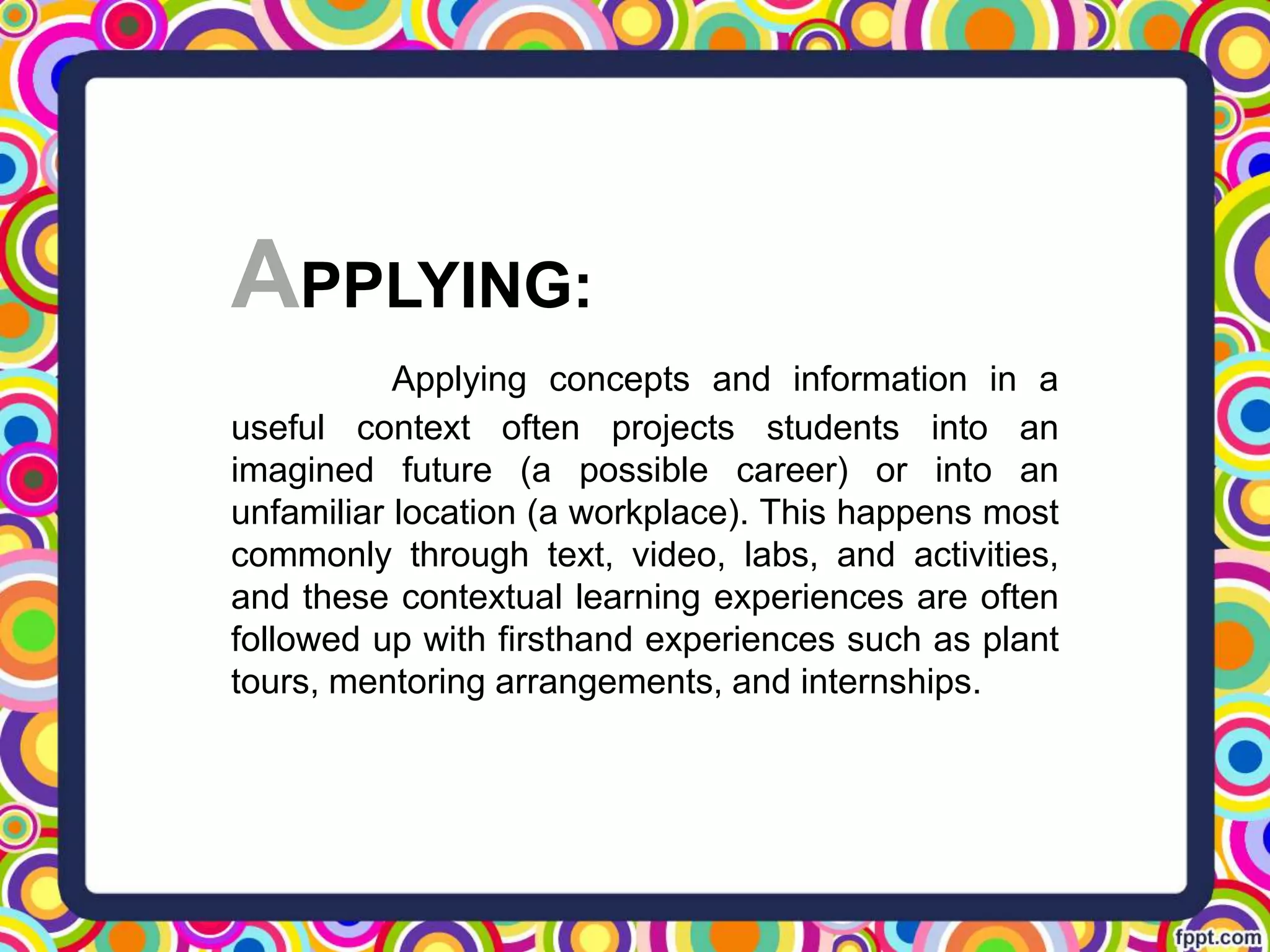 APPLYING:
Applying concepts and information in a
useful context often projects students into an
imagined future (a possible career) or into an
unfamiliar location (a workplace). This happens most
commonly through text, video, labs, and activities,
and these contextual learning experiences are often
followed up with firsthand experiences such as plant
tours, mentoring arrangements, and internships.
 