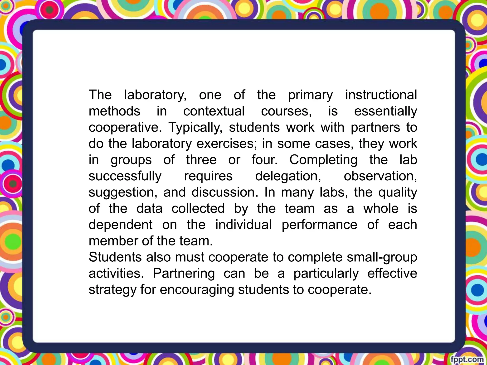 The laboratory, one of the primary instructional
methods in contextual courses, is essentially
cooperative. Typically, students work with partners to
do the laboratory exercises; in some cases, they work
in groups of three or four. Completing the lab
successfully requires delegation, observation,
suggestion, and discussion. In many labs, the quality
of the data collected by the team as a whole is
dependent on the individual performance of each
member of the team.
Students also must cooperate to complete small-group
activities. Partnering can be a particularly effective
strategy for encouraging students to cooperate.
 