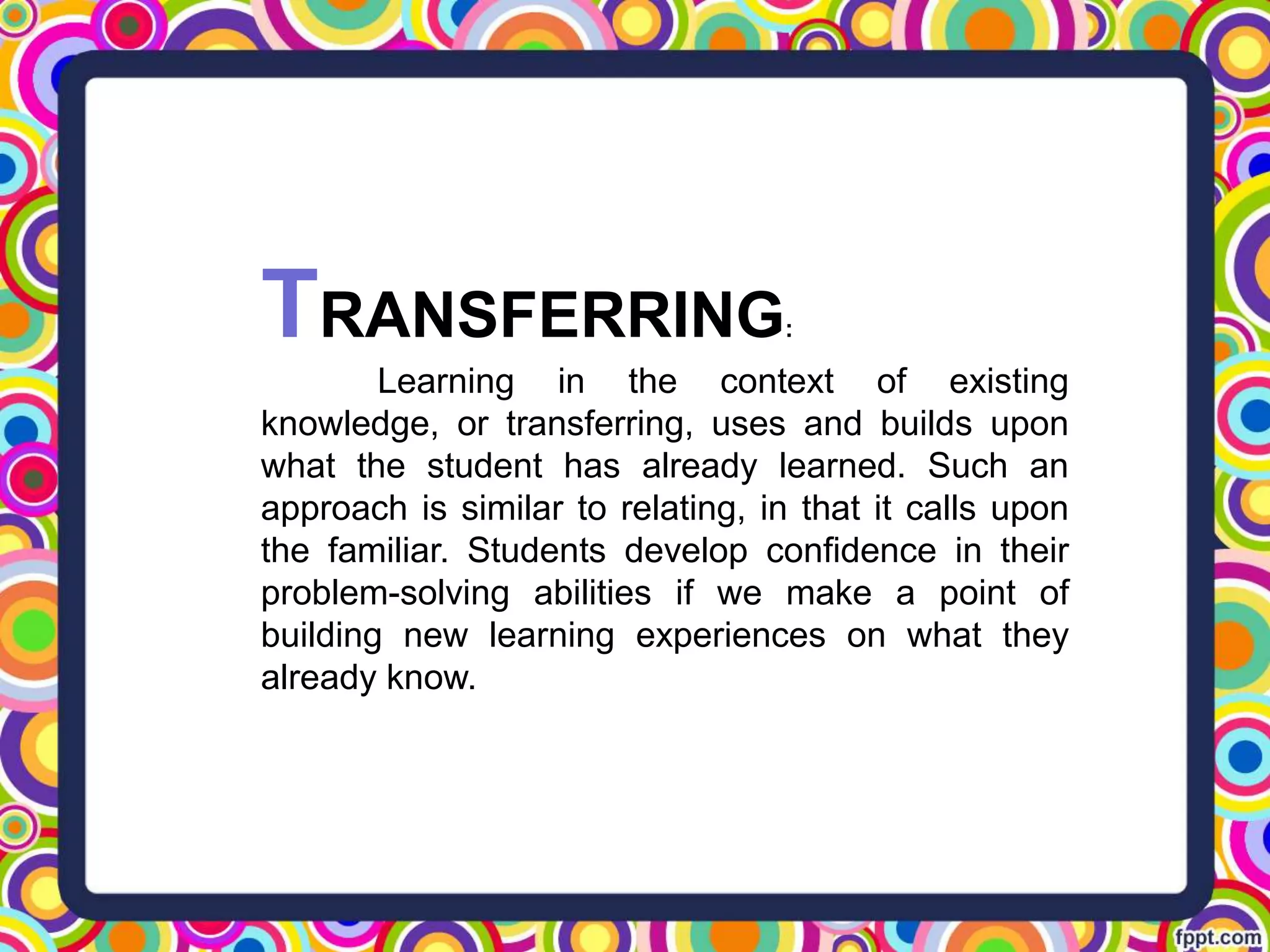 TRANSFERRING:
Learning in the context of existing
knowledge, or transferring, uses and builds upon
what the student has already learned. Such an
approach is similar to relating, in that it calls upon
the familiar. Students develop confidence in their
problem-solving abilities if we make a point of
building new learning experiences on what they
already know.
 