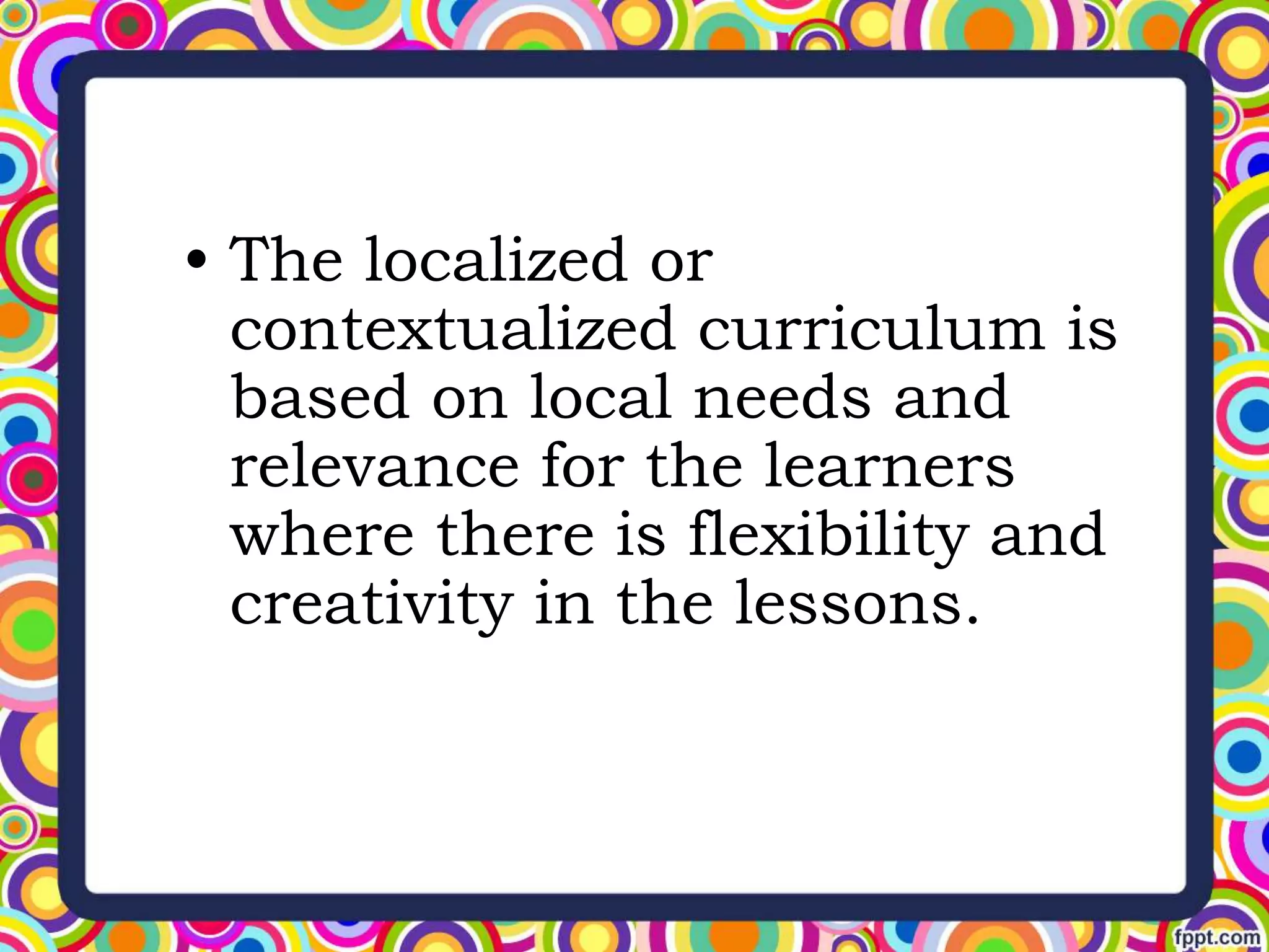 • The localized or
contextualized curriculum is
based on local needs and
relevance for the learners
where there is flexibility and
creativity in the lessons.
 