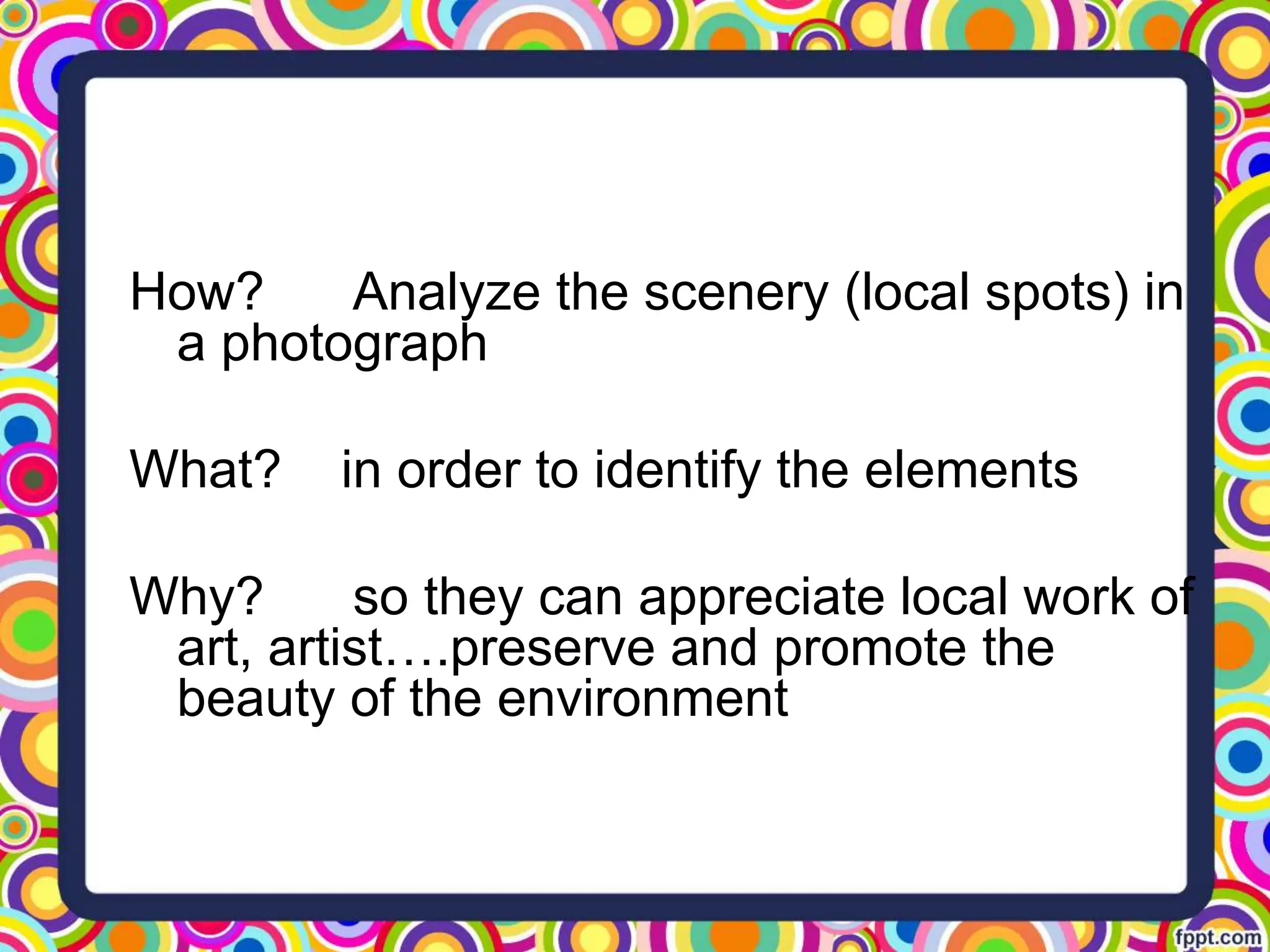 How? Analyze the scenery (local spots) in
a photograph
What? in order to identify the elements
Why? so they can appreciate local work of
art, artist….preserve and promote the
beauty of the environment
 