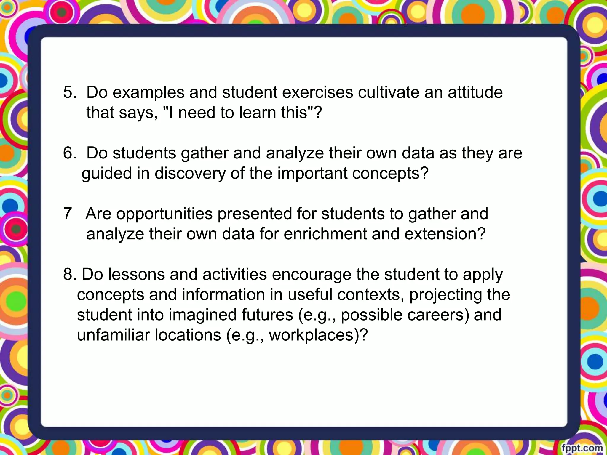 5. Do examples and student exercises cultivate an attitude
that says, "I need to learn this"?
6. Do students gather and analyze their own data as they are
guided in discovery of the important concepts?
7 Are opportunities presented for students to gather and
analyze their own data for enrichment and extension?
8. Do lessons and activities encourage the student to apply
concepts and information in useful contexts, projecting the
student into imagined futures (e.g., possible careers) and
unfamiliar locations (e.g., workplaces)?
 