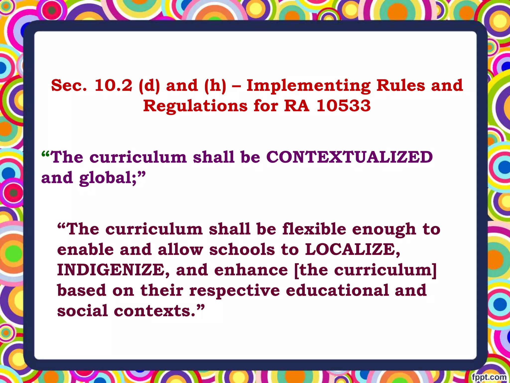 Sec. 10.2 (d) and (h) – Implementing Rules and
Regulations for RA 10533
“The curriculum shall be CONTEXTUALIZED
and global;”
“The curriculum shall be flexible enough to
enable and allow schools to LOCALIZE,
INDIGENIZE, and enhance [the curriculum]
based on their respective educational and
social contexts.”
 