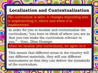 Localization and Contextualization
The curriculum is alive, it changes depending who
is implementing it, where and when it is
implemented.
In order for you to localize and contextualize the
curriculum, “you have to think of where you are so
that you can make the curriculum relevant to
you.” – Usec. Dina Ocampo
when we localize [the curriculum], we agree to it
This means that different areas in the country will
use different materials, they will use different
instruments so that they can deliver the standards
of the curriculum.
 