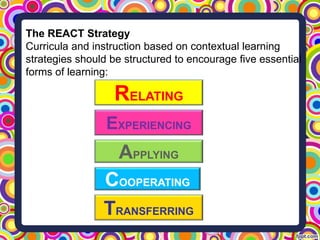 The REACT Strategy
Curricula and instruction based on contextual learning
strategies should be structured to encourage five essential
forms of learning:
RELATING
EXPERIENCING
APPLYING
COOPERATING
TRANSFERRING
 
