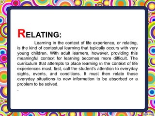 RELATING:
Learning in the context of life experience, or relating,
is the kind of contextual learning that typically occurs with very
young children. With adult learners, however, providing this
meaningful context for learning becomes more difficult. The
curriculum that attempts to place learning in the context of life
experiences must, first, call the student’s attention to everyday
sights, events, and conditions. It must then relate those
everyday situations to new information to be absorbed or a
problem to be solved.
.
 