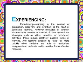 EXPERIENCING:
Experiencing—learning in the context of
exploration, discovery, and invention—is the heart of
contextual learning. However motivated or tuned-in
students may become as a result of other instructional
strategies such as video, narrative, or text-based
activities, these remain relatively passive forms of
learning. And learning appears to "take" far more
quickly when students are able to manipulate
equipment and materials and to do other forms of active
research.
 