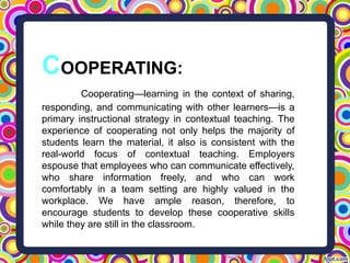 COOPERATING:
Cooperating—learning in the context of sharing,
responding, and communicating with other learners—is a
primary instructional strategy in contextual teaching. The
experience of cooperating not only helps the majority of
students learn the material, it also is consistent with the
real-world focus of contextual teaching. Employers
espouse that employees who can communicate effectively,
who share information freely, and who can work
comfortably in a team setting are highly valued in the
workplace. We have ample reason, therefore, to
encourage students to develop these cooperative skills
while they are still in the classroom.
 