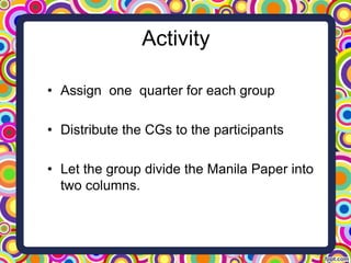 Activity
• Assign one quarter for each group
• Distribute the CGs to the participants
• Let the group divide the Manila Paper into
two columns.
 