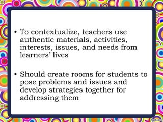 • To contextualize, teachers use
authentic materials, activities,
interests, issues, and needs from
learners’ lives
• Should create rooms for students to
pose problems and issues and
develop strategies together for
addressing them
 