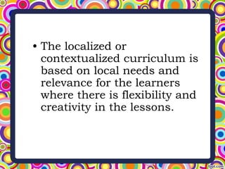 • The localized or
contextualized curriculum is
based on local needs and
relevance for the learners
where there is flexibility and
creativity in the lessons.
 