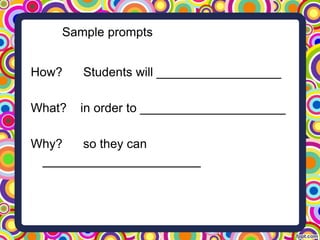 Sample prompts
How? Students will __________________
What? in order to _____________________
Why? so they can
____________________
 