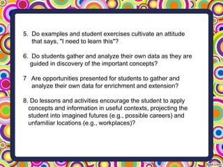 5. Do examples and student exercises cultivate an attitude
that says, "I need to learn this"?
6. Do students gather and analyze their own data as they are
guided in discovery of the important concepts?
7 Are opportunities presented for students to gather and
analyze their own data for enrichment and extension?
8. Do lessons and activities encourage the student to apply
concepts and information in useful contexts, projecting the
student into imagined futures (e.g., possible careers) and
unfamiliar locations (e.g., workplaces)?
 