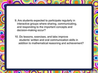 9. Are students expected to participate regularly in
interactive groups where sharing, communicating,
and responding to the important concepts and
decision-making occur?
10. Do lessons, exercises, and labs improve
students’ written and oral communication skills in
addition to mathematical reasoning and achievement?
 