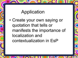 Application
• Create your own saying or
quotation that tells or
manifests the importance of
localization and
contextualization in EsP
 