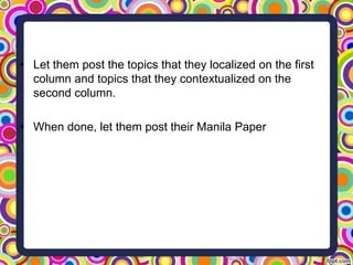 • Let them post the topics that they localized on the first
column and topics that they contextualized on the
second column.
• When done, let them post their Manila Paper
 