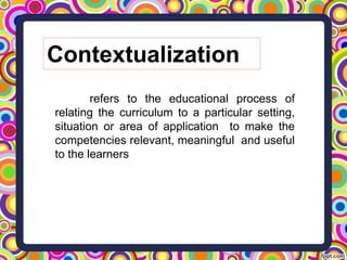 Contextualization
refers to the educational process of
relating the curriculum to a particular setting,
situation or area of application to make the
competencies relevant, meaningful and useful
to the learners
 