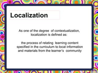 the process of relating learning content
specified in the curriculum to local information
and materials from the learner’s community
As one of the degree of contextualization,
localization is defined as:
Localization
 