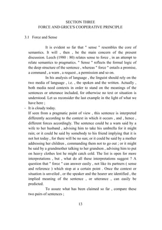 SECTION THREE
         FORCE AND GRICE'S COOPERATIVE PRINCIPLE

3.1 Force and Sense

               It is evident so far that " sense " resembles the core of
  semantics. It will , then , be the main concern of the present
  discussion. Leech (1980 : 80) relates sense to force , in an attempt to
  relate semantics to pragmatics. " Sense " reflects the formal logic of
  the deep structure of the sentence , whereas " force " entails a promise,
  a command , a warn , a request , a permission and so on.
               In his analysis of language , the linguist should rely on the
  two media of language , i.e. , the spoken and the written. Actually ,
  both media need contexts in order to stand on the meanings of the
  sentences or utterance included, for otherwise no text or situation is
  understood. Let us reconsider the last example in the light of what we
  have here ;
- It is cloudy today.
  If seen from a pragmatic point of view , this sentence is interpreted
  differently according to the context in which it occurs , and , hence ,
  different forces accordingly. The sentence could be a warn said by a
  wife to her husband , advising him to take his umbrella for it might
  rain; or it could be said by somebody to his friend implying that it is
  not hot today , for there will be no sun; or it could be said by a mother
  addressing her children , commanding them not to go out ; or it might
  be said by a grandmother talking to her grandson , advising him to put
  on heavy clothes lest he might catch cold. The list is open for more
  interpretations , but , what do all these interpretations suggest ? A
  question that " force " can answer easily , not like its partners ( sense
  and reference ) which stop at a certain point . Once the context or
  situation is unveiled , or the speaker and the hearer are identified , the
  implied meaning of the sentence , or utterance , can easily be
  predicted.
               To assure what has been claimed so far , compare these
  two pairs of sentences ;

                                    13
 