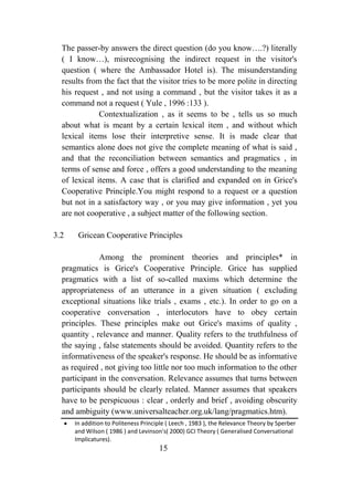 The passer-by answers the direct question (do you know….?) literally
  ( I know…), misrecognising the indirect request in the visitor's
  question ( where the Ambassador Hotel is). The misunderstanding
  results from the fact that the visitor tries to be more polite in directing
  his request , and not using a command , but the visitor takes it as a
  command not a request ( Yule , 1996 :133 ).
              Contextualization , as it seems to be , tells us so much
  about what is meant by a certain lexical item , and without which
  lexical items lose their interpretive sense. It is made clear that
  semantics alone does not give the complete meaning of what is said ,
  and that the reconciliation between semantics and pragmatics , in
  terms of sense and force , offers a good understanding to the meaning
  of lexical items. A case that is clarified and expanded on in Grice's
  Cooperative Principle.You might respond to a request or a question
  but not in a satisfactory way , or you may give information , yet you
  are not cooperative , a subject matter of the following section.

3.2    Gricean Cooperative Principles

              Among the prominent theories and principles* in
  pragmatics is Grice's Cooperative Principle. Grice has supplied
  pragmatics with a list of so-called maxims which determine the
  appropriateness of an utterance in a given situation ( excluding
  exceptional situations like trials , exams , etc.). In order to go on a
  cooperative conversation , interlocutors have to obey certain
  principles. These principles make out Grice's maxims of quality ,
  quantity , relevance and manner. Quality refers to the truthfulness of
  the saying , false statements should be avoided. Quantity refers to the
  informativeness of the speaker's response. He should be as informative
  as required , not giving too little nor too much information to the other
  participant in the conversation. Relevance assumes that turns between
  participants should be clearly related. Manner assumes that speakers
  have to be perspicuous : clear , orderly and brief , avoiding obscurity
  and ambiguity (www.universalteacher.org.uk/lang/pragmatics.htm).
      In addition to Politeness Principle ( Leech , 1983 ), the Relevance Theory by Sperber
      and Wilson ( 1986 ) and Levinson's( 2000) GCI Theory ( Generalised Conversational
      Implicatures).
                                      15
 
