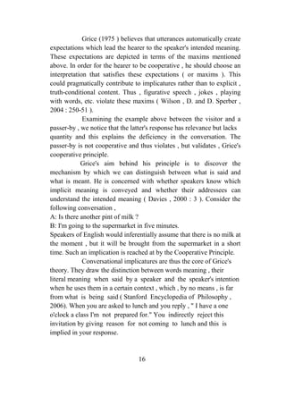 Grice (1975 ) believes that utterances automatically create
expectations which lead the hearer to the speaker's intended meaning.
These expectations are depicted in terms of the maxims mentioned
above. In order for the hearer to be cooperative , he should choose an
interpretation that satisfies these expectations ( or maxims ). This
could pragmatically contribute to implicatures rather than to explicit ,
truth-conditional content. Thus , figurative speech , jokes , playing
with words, etc. violate these maxims ( Wilson , D. and D. Sperber ,
2004 : 250-51 ).
             Examining the example above between the visitor and a
passer-by , we notice that the latter's response has relevance but lacks
quantity and this explains the deficiency in the conversation. The
passer-by is not cooperative and thus violates , but validates , Grice's
cooperative principle.
            Grice's aim behind his principle is to discover the
mechanism by which we can distinguish between what is said and
what is meant. He is concerned with whether speakers know which
implicit meaning is conveyed and whether their addressees can
understand the intended meaning ( Davies , 2000 : 3 ). Consider the
following conversation ,
A: Is there another pint of milk ?
B: I'm going to the supermarket in five minutes.
Speakers of English would inferentially assume that there is no milk at
the moment , but it will be brought from the supermarket in a short
time. Such an implication is reached at by the Cooperative Principle.
             Conversational implicatures are thus the core of Grice's
theory. They draw the distinction between words meaning , their
literal meaning when said by a speaker and the speaker's intention
when he uses them in a certain context , which , by no means , is far
from what is being said ( Stanford Encyclopedia of Philosophy ,
2006). When you are asked to lunch and you reply , " I have a one
o'clock a class I'm not prepared for." You indirectly reject this
invitation by giving reason for not coming to lunch and this is
implied in your response.


                                 16
 