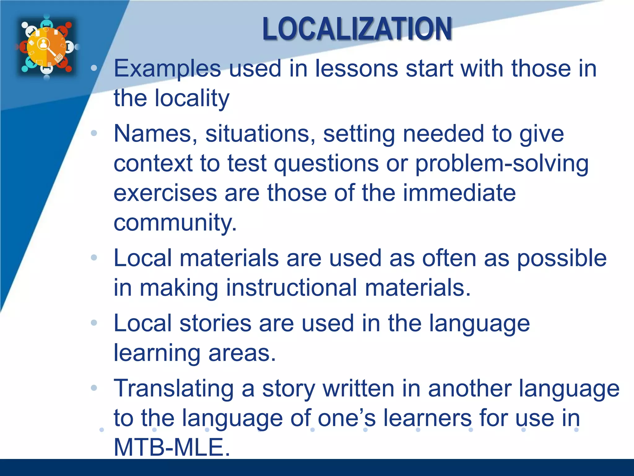 www.company.com
LOCALIZATION
• Examples used in lessons start with those in
the locality
• Names, situations, setting needed to give
context to test questions or problem-solving
exercises are those of the immediate
community.
• Local materials are used as often as possible
in making instructional materials.
• Local stories are used in the language
learning areas.
• Translating a story written in another language
to the language of one’s learners for use in
MTB-MLE.
 