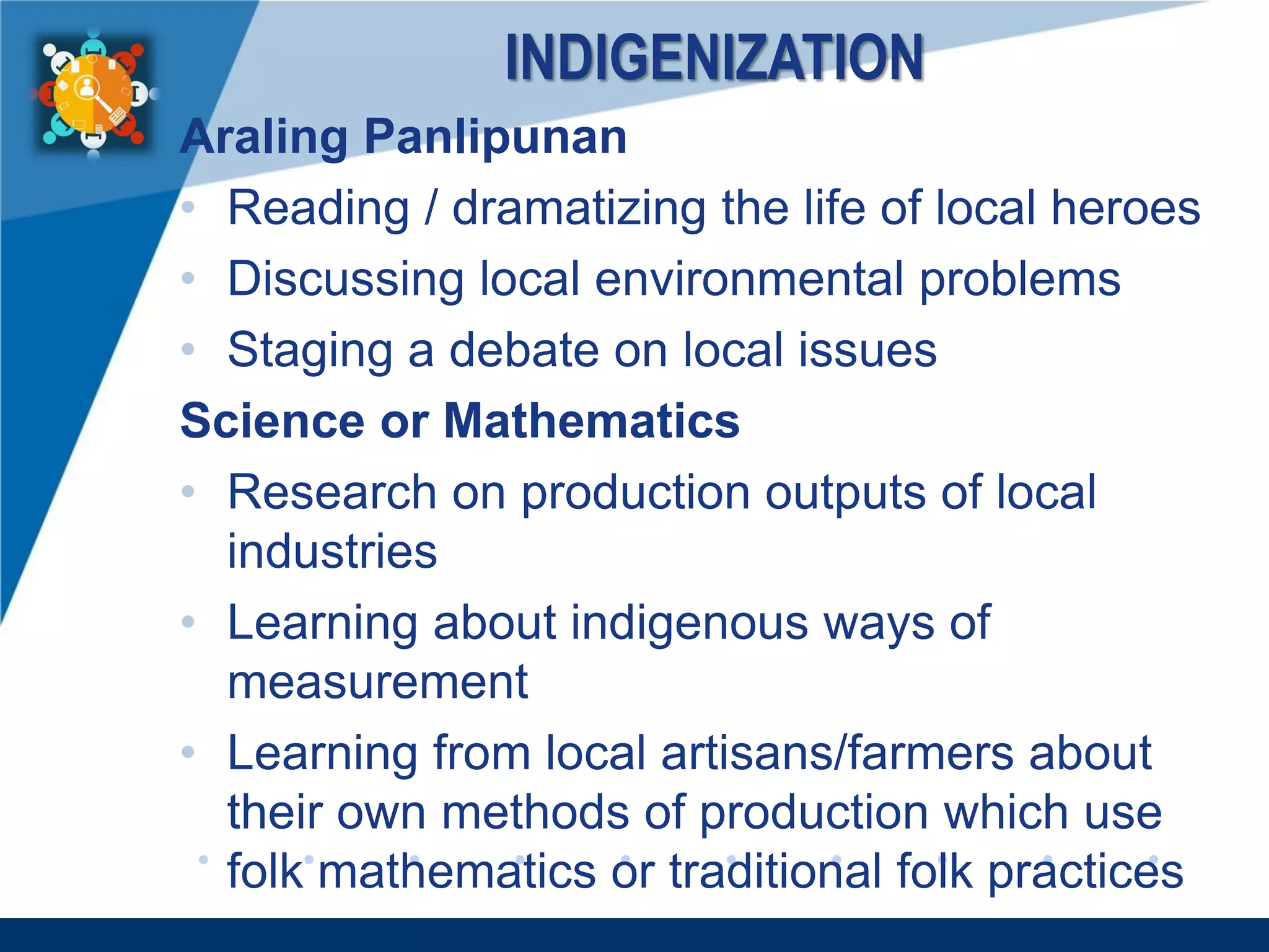 www.company.com
INDIGENIZATION
Araling Panlipunan
• Reading / dramatizing the life of local heroes
• Discussing local environmental problems
• Staging a debate on local issues
Science or Mathematics
• Research on production outputs of local
industries
• Learning about indigenous ways of
measurement
• Learning from local artisans/farmers about
their own methods of production which use
folk mathematics or traditional folk practices
 