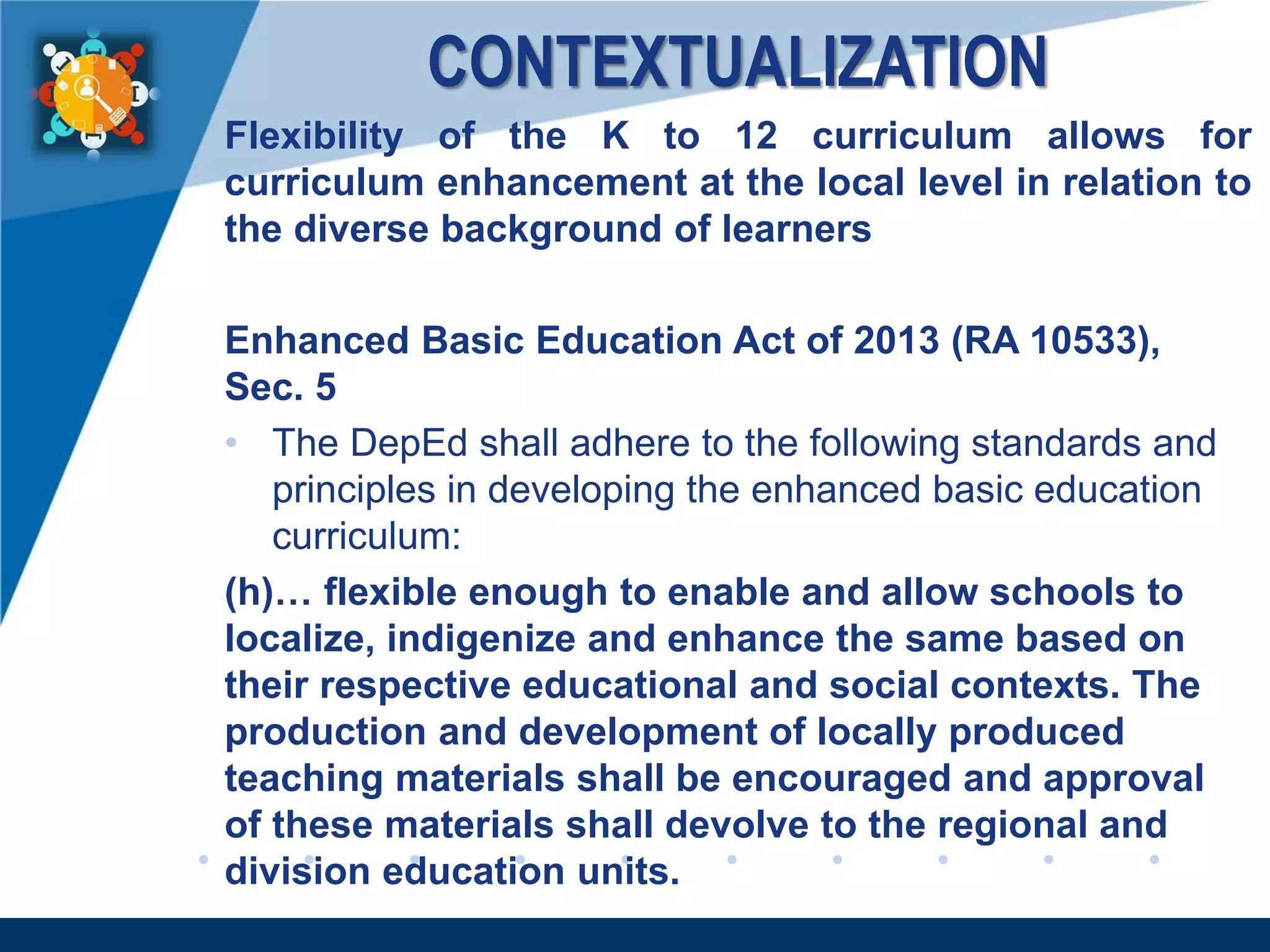www.company.com
CONTEXTUALIZATION
Flexibility of the K to 12 curriculum allows for
curriculum enhancement at the local level in relation to
the diverse background of learners
Enhanced Basic Education Act of 2013 (RA 10533),
Sec. 5
• The DepEd shall adhere to the following standards and
principles in developing the enhanced basic education
curriculum:
(h)… flexible enough to enable and allow schools to
localize, indigenize and enhance the same based on
their respective educational and social contexts. The
production and development of locally produced
teaching materials shall be encouraged and approval
of these materials shall devolve to the regional and
division education units.
 