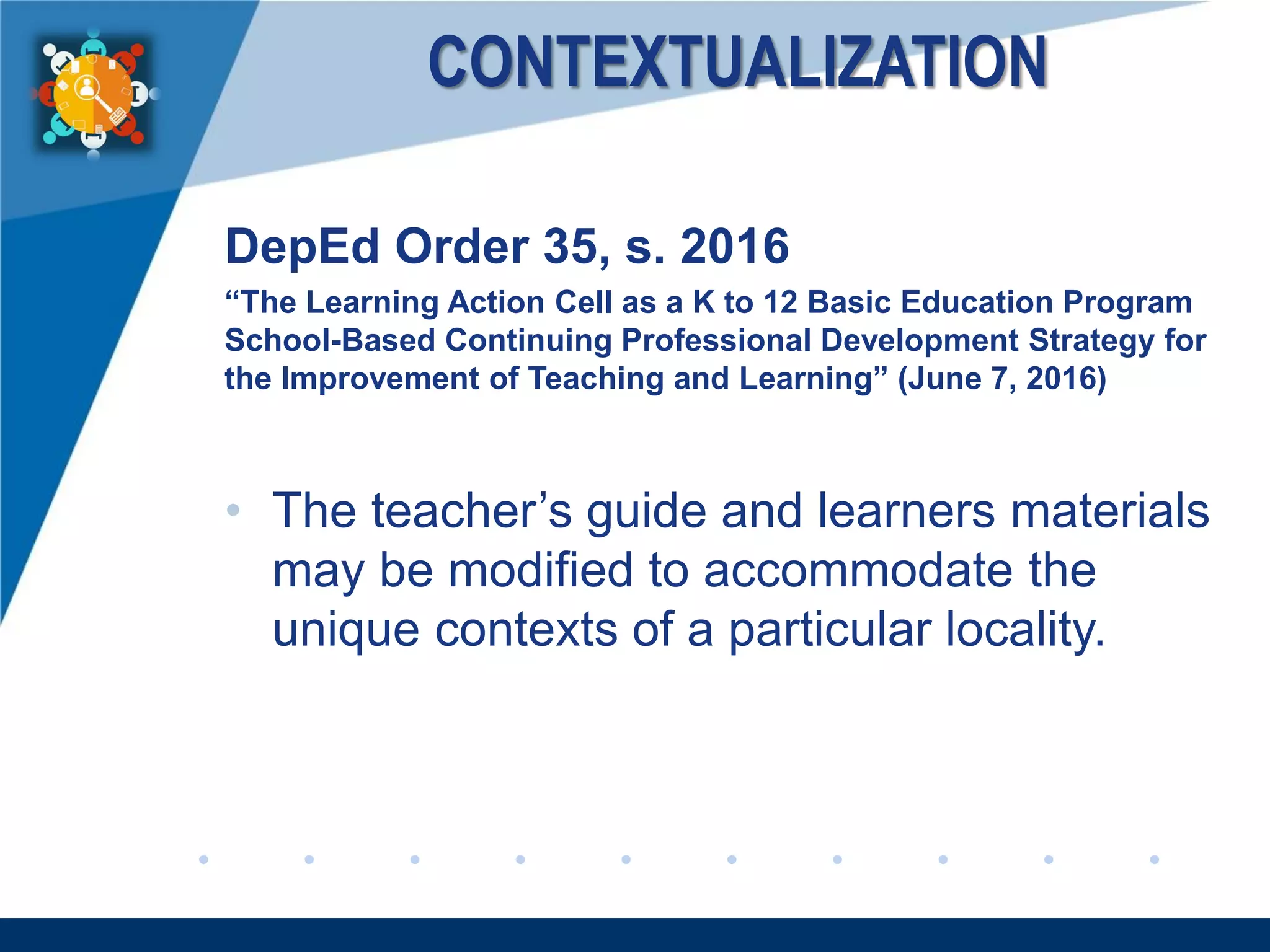 www.company.com
CONTEXTUALIZATION
DepEd Order 35, s. 2016
“The Learning Action Cell as a K to 12 Basic Education Program
School-Based Continuing Professional Development Strategy for
the Improvement of Teaching and Learning” (June 7, 2016)
• The teacher’s guide and learners materials
may be modified to accommodate the
unique contexts of a particular locality.
 
