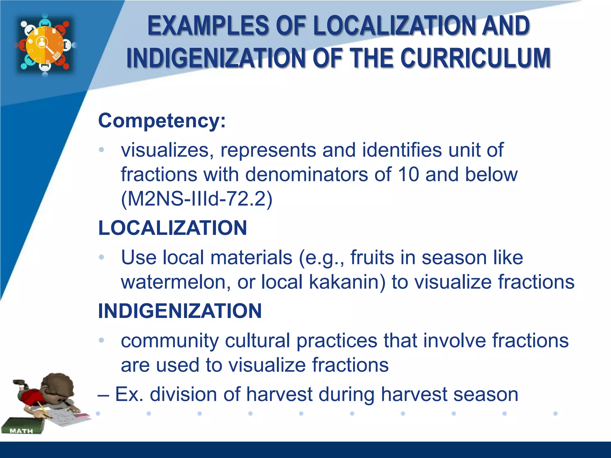 www.company.com
EXAMPLES OF LOCALIZATION AND
INDIGENIZATION OF THE CURRICULUM
Competency:
• visualizes, represents and identifies unit of
fractions with denominators of 10 and below
(M2NS-IIId-72.2)
LOCALIZATION
• Use local materials (e.g., fruits in season like
watermelon, or local kakanin) to visualize fractions
INDIGENIZATION
• community cultural practices that involve fractions
are used to visualize fractions
– Ex. division of harvest during harvest season
 
