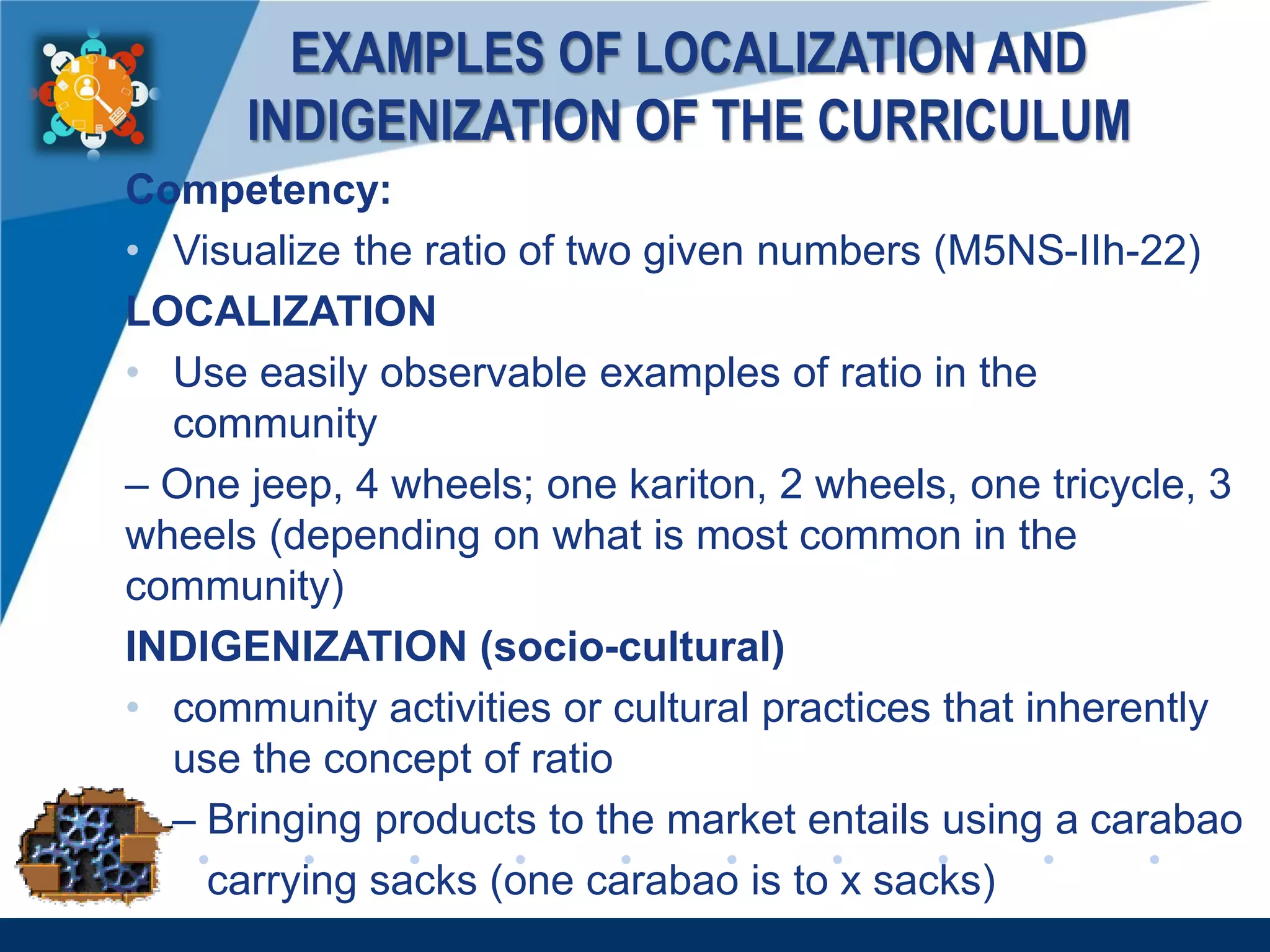 www.company.com
EXAMPLES OF LOCALIZATION AND
INDIGENIZATION OF THE CURRICULUM
Competency:
• Visualize the ratio of two given numbers (M5NS-IIh-22)
LOCALIZATION
• Use easily observable examples of ratio in the
community
– One jeep, 4 wheels; one kariton, 2 wheels, one tricycle, 3
wheels (depending on what is most common in the
community)
INDIGENIZATION (socio-cultural)
• community activities or cultural practices that inherently
use the concept of ratio
– Bringing products to the market entails using a carabao
carrying sacks (one carabao is to x sacks)
 