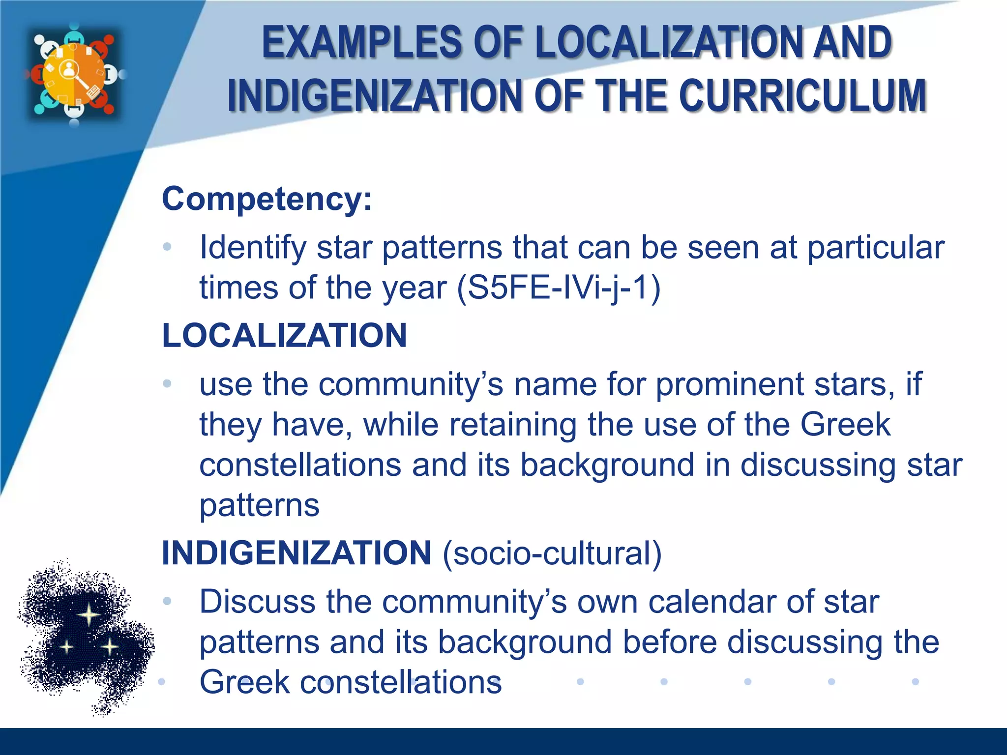 www.company.com
EXAMPLES OF LOCALIZATION AND
INDIGENIZATION OF THE CURRICULUM
Competency:
• Identify star patterns that can be seen at particular
times of the year (S5FE-IVi-j-1)
LOCALIZATION
• use the community’s name for prominent stars, if
they have, while retaining the use of the Greek
constellations and its background in discussing star
patterns
INDIGENIZATION (socio-cultural)
• Discuss the community’s own calendar of star
patterns and its background before discussing the
Greek constellations
 