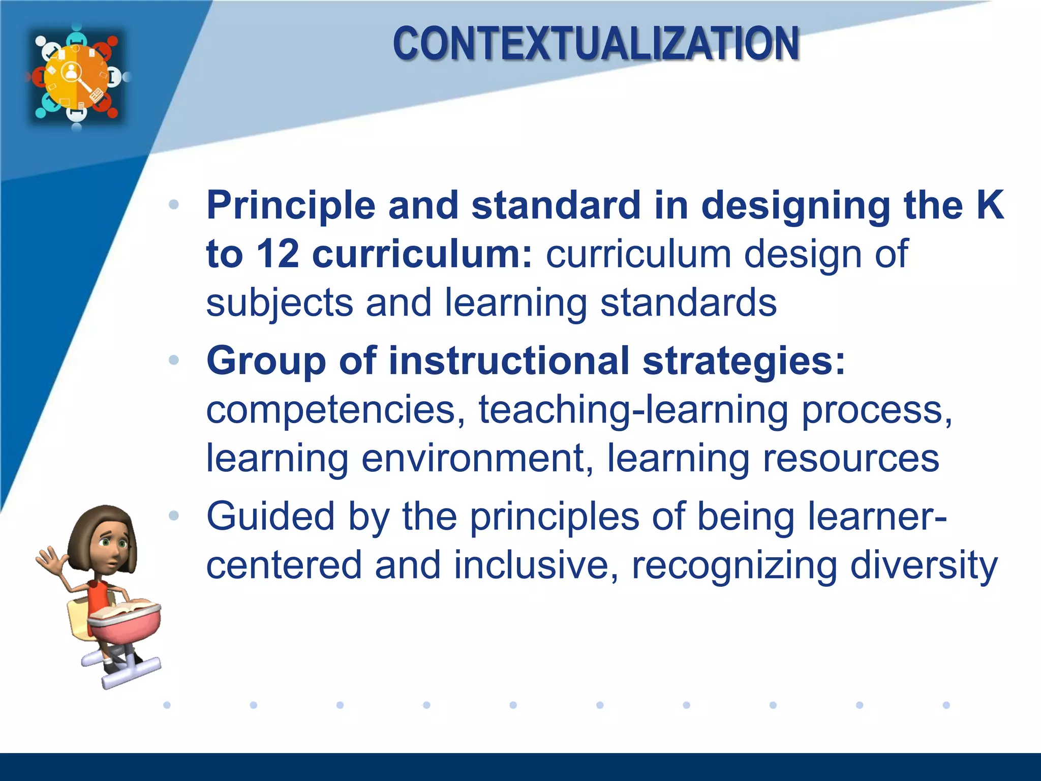 www.company.com
CONTEXTUALIZATION
• Principle and standard in designing the K
to 12 curriculum: curriculum design of
subjects and learning standards
• Group of instructional strategies:
competencies, teaching-learning process,
learning environment, learning resources
• Guided by the principles of being learner-
centered and inclusive, recognizing diversity
 
