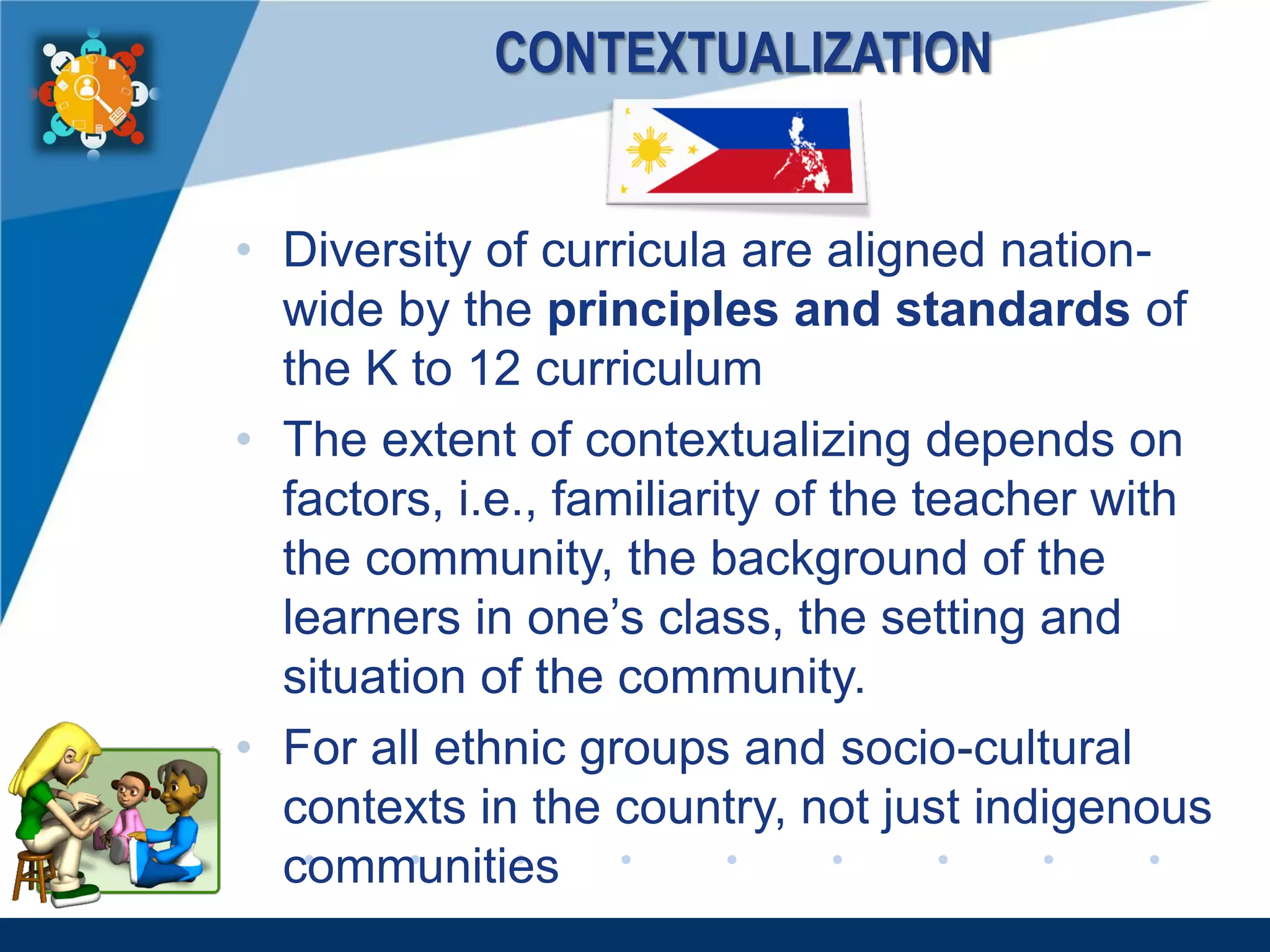 www.company.com
CONTEXTUALIZATION
• Diversity of curricula are aligned nation-
wide by the principles and standards of
the K to 12 curriculum
• The extent of contextualizing depends on
factors, i.e., familiarity of the teacher with
the community, the background of the
learners in one’s class, the setting and
situation of the community.
• For all ethnic groups and socio-cultural
contexts in the country, not just indigenous
communities
 