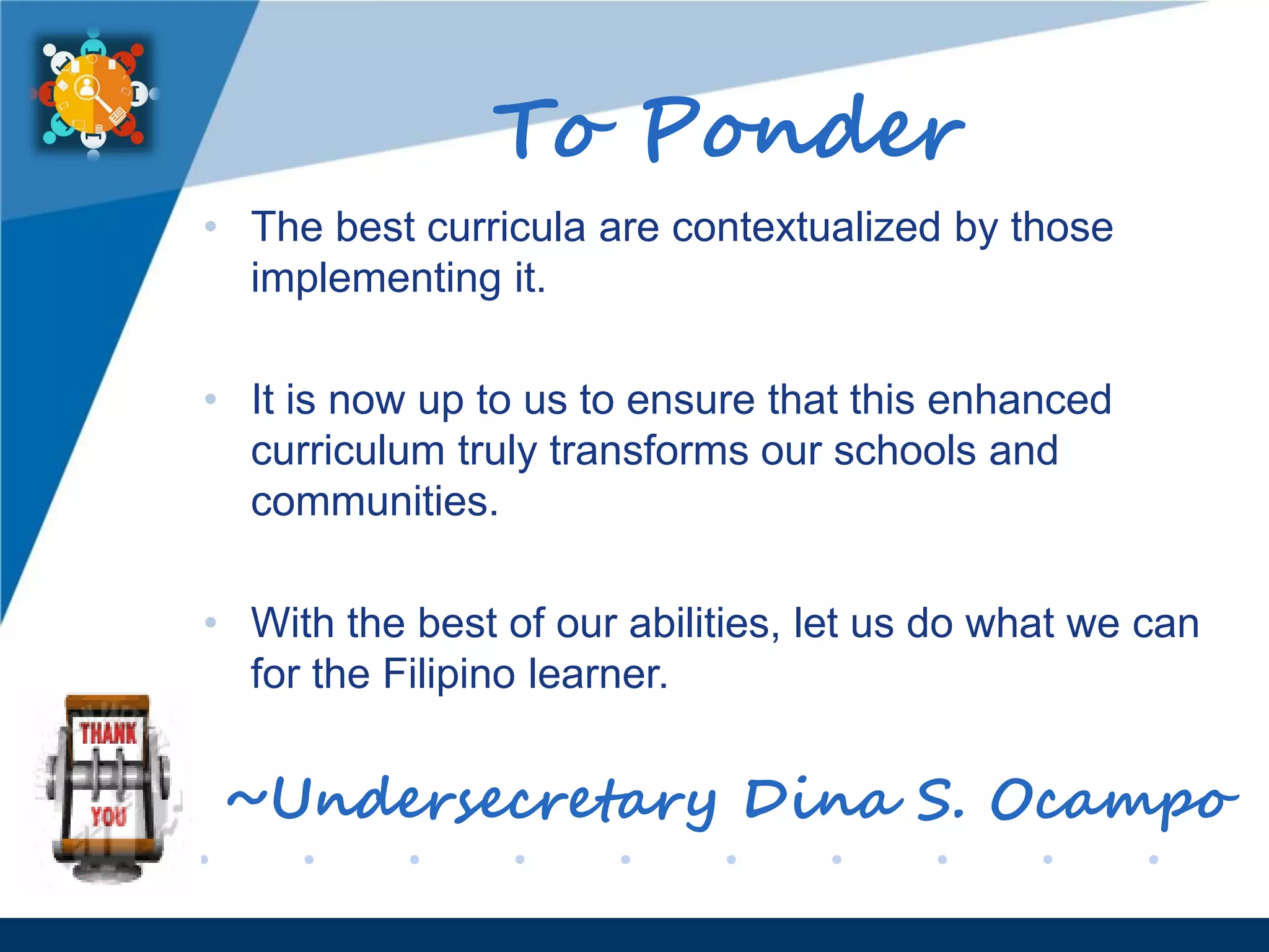 www.company.com
To Ponder
• The best curricula are contextualized by those
implementing it.
• It is now up to us to ensure that this enhanced
curriculum truly transforms our schools and
communities.
• With the best of our abilities, let us do what we can
for the Filipino learner.
~Undersecretary Dina S. Ocampo
 